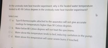 In the unsteady state heat transfer experiment, why is the heated water temperature
limited to 85-90 Celsius degrees in the unsteady state heat transfer experiment?
Select one:
O a. Type K thermocouples attached to the apparatus will not give accurate
readings for temperatures higher than 90 Celsius degrees.
O b. Water below 80 Celsius degrees will not heat the specimens.
Oc. Water above this temperature tends to boil, inducing cavitation in the pump.
Od. Water above this temperature will cause severe burns if touched.