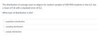 The distribution of average years to degree for random samples of 100 PhD students in the U.S. has
a mean of 5.8 with a standard error of 0.2.
What type of distribution is this?
population distribution
sampling distribution
sample distribution
