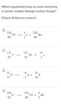 Which equation(s) show an atom increasing
in atomic number through nuclear change?
[Check all that are correct.]
230
Th
90
4
226
Ra
88
a +
131
131
Хе +
54
>
53
-1
32
P
15
32
B +
S
-1
16
238
U
92
234
4
Не
Th +
2
>
90
