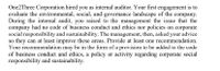 One2Three Corporation hired you as internal auditor. Your first engagement is to
evaluate the environmental, social, and governance landscape of the company.
During the internal audit, you raised to the management the issue that the
company had no code of business conduct and ethics nor policies on corporate
social responsibility and sustainability. The management, then, asked your advice
so they can at least improve these areas. Provide at least one recommendation.
Your recommendation may be in the form of a provision to be added to the code
of business conduct and ethics, a policy or activity regarding corporate social
responsibility and sustainability.
