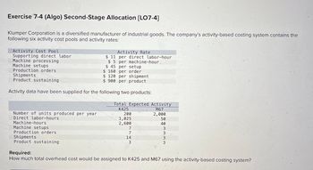 Exercise 7-4 (Algo) Second-Stage Allocation [LO7-4]
Klumper Corporation is a diversified manufacturer of industrial goods. The company's activity-based costing system contains the
following six activity cost pools and activity rates:
Activity Cost Pool
Supporting direct labor
Machine processing
Machine setups
Number of units produced per year
Direct labor-hours
Activity Rate
$ 11 per direct labor-hour
$5 per machine-hour
$ 45
Production orders
Shipments
$ 120 per shipment
Product sustaining
$ 900 per product
Activity data have been supplied for the following two products:
Machine-hours
Machine setups
Production orders
Shipments
Product sustaining
per setup
$ 160 per order
Total Expected Activity
K425
M67
2,000
200
1,025
2,600
7
7
14
3
50
40
3 3 3 3
Required:
How much total overhead cost would be assigned to K425 and M67 using the activity-based costing system?