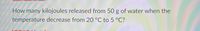 How many kilojoules released from 50 g of water when the
temperature decrease from 20 °C to 5 °C?
