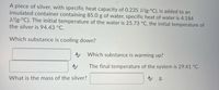 A piece of silver, with specific heat capacity of 0.235 J/(g.°C), is added to an
insulated container containing 85.0 g of water, specific heat of water is 4.184
J/(g.°C). The initial temperature of the water is 25.73 °C, the initial temperature of
the silver is 94.43 °C.
Which substance is cooling down?
A Which substance is warming up?
The final temperature of the system is 29.41 °C.
A g.
What is the mass of the silver?
