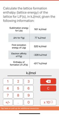 Calculate the lattice formation
enthalpy (lattice energy) of the
lattice for LiF(s), in kJ/mol, given the
following information:
Sublimation energy
for Li(s)
161 kJ/mol
AH: for F(g)
77 kJ/mol
First ionization
520 kJ/mol
energy of Li(g)
Electron affinity
of F(g)
-328 kJ/mol
Enthalpy of
formation of LİF(s)
-617 kJ/mol
kJ/mol
1
3
4
6.
C
7
8
+/-
х 100
Tap here or pull up for additional resources
LO
00
