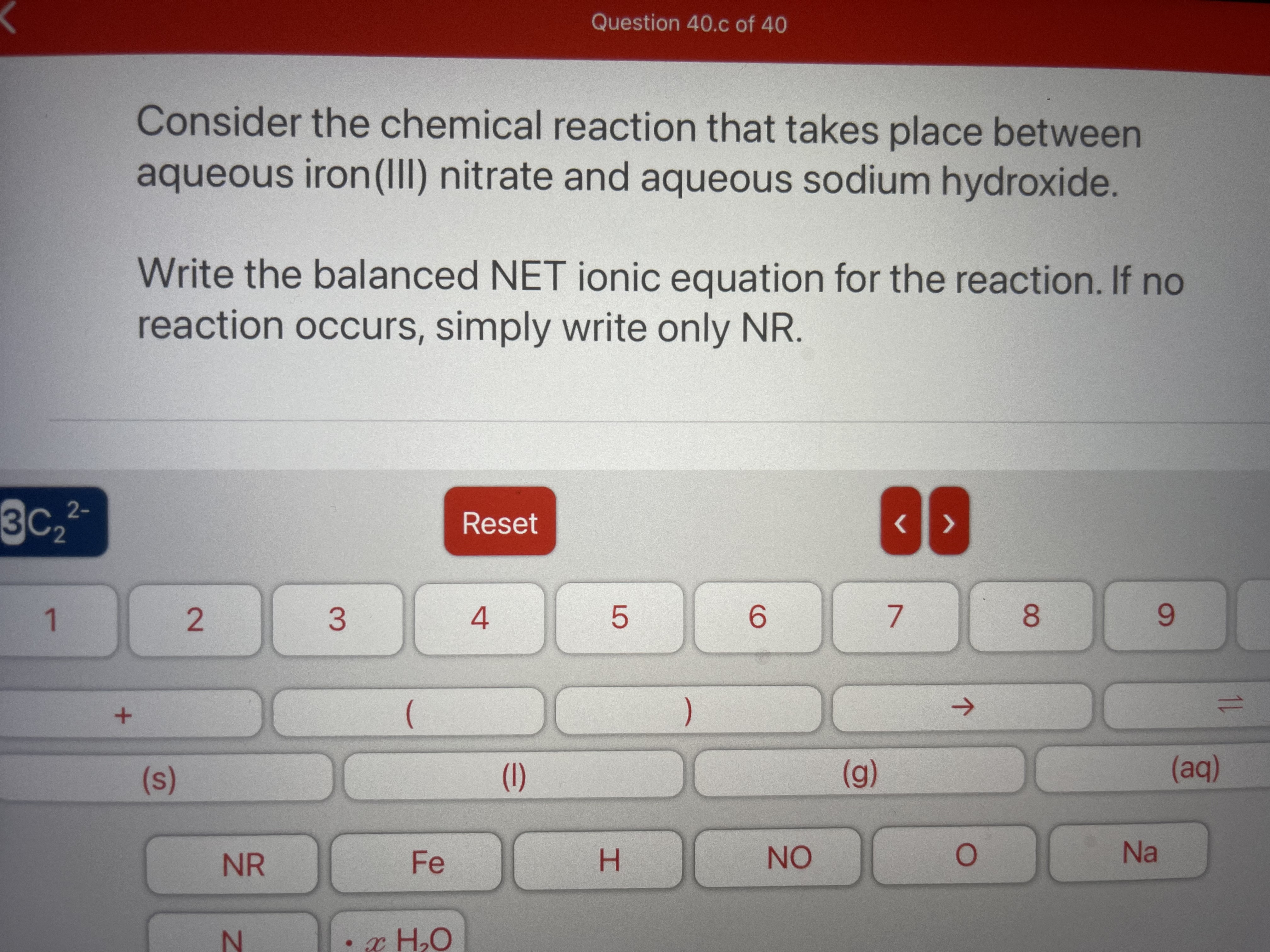 Question 40.c of 40
Consider the chemical reaction that takes place between
aqueous iron(II) nitrate and aqueous sodium hydroxide.
Write the balanced NET ionic equation for the reaction. If no
reaction occurs, simply write only NR.
2-
Reset
1
2.
4
6.
8.
6.
)
->
(s)
(1)
(g)
(aq)
NR
Fe
H.
NO
Na
• x H,0
1L
3.
SI
