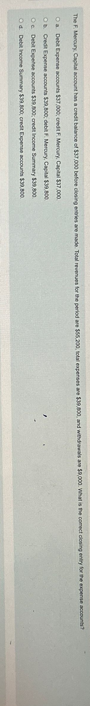 The F. Mercury, Capital account has a credit balance of $37,000 before closing entries are made. Total revenues for the period are $55,200, total expenses are $39,800, and withdrawals are $9,000. What is the correct closing entry for the expense accounts?
O a. Debit Expense accounts $37,000; credit F. Mercury, Capital $37,000.
O b. Credit Expense accounts $39,800; debit F. Mercury, Capital $39,800.
Oc. Debit Expense accounts $39,800; credit Income Summary $39,800.
O d. Debit Income Summary $39,800; credit Expense accounts $39,800.