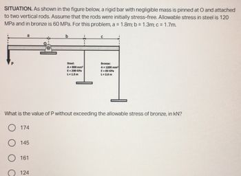 SITUATION. As shown in the figure below, a rigid bar with negligible mass is pinned at O and attached
to two vertical rods. Assume that the rods were initially stress-free. Allowable stress in steel is 120
MPa and in bronze is 60 MPa. For this problem, a = 1.8m; b = 1.3m; c = 1.7m.
b
C
P
Steel:
A=900 mm²
E = 200 GPa
L=1.5m
Bronze:
A 1200 mm
E=83 GPa
L=2.0m
What is the value of P without exceeding the allowable stress of bronze, in kN?
174
145
161
124