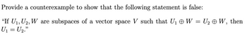 Provide a counterexample to show that the following statement is false:
"If U₁, U₂, W are subspaces of a vector space V such that U₁ W = U₂ ☺ W, then
U₁ = U₂."