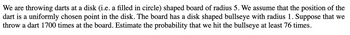 We are throwing darts at a disk (i.e. a filled in circle) shaped board of radius 5. We assume that the position of the
dart is a uniformly chosen point in the disk. The board has a disk shaped bullseye with radius 1. Suppose that we
throw a dart 1700 times at the board. Estimate the probability that we hit the bullseye at least 76 times.
