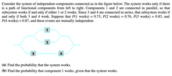 Consider the system of independent components connected as in the figure below. The system works only if there
is a path of functional components from left to right. Components 1 and 2 are connected in parallel, so that
subsystem works if and only if either 1 or 2 works. Since 3 and 4 are connected in series, that subsystem works if
and only if both 3 and 4 work. Suppose that P(1 works) = 0.73, P(2 works) = 0.76, P(3 works) = 0.83, and
P(4 works) = 0.87, and these events are mutually independent.
1
2
(a) Find the probability that the system works.
(b) Find the probability that component 1 works, given that the system works.