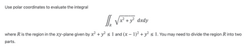 Use polar coordinates to evaluate the integral
l₂ √x² + y² dxdy
xả
where R is the region in the xy-plane given by x² + y² ≤ 1 and (x − 1)² + y² ≤ 1. You may need to divide the region R into two
parts.