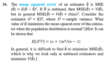 34. The mean squared error of an estimator Ô is MSE
(Ô) = E(ô – ĝ)². If Ô is unbiased, then MSE(Ô) = V(Ô),
but in general MSE(Ô) = V(Ô) + (bias)². Consider the
estimator ²=KS2, where S² = sample variance. What
value of K minimizes the mean squared error of this estima-
tor when the population distribution is normal? [Hint: It can
be shown that
E[(S²)²] = (n + 1)σơ³/(n − 1)
In general, it is difficult to find Ô to minimize MSE(Ô),
which is why we look only at unbiased estimators and
minimize V().]