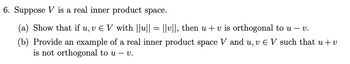 6. Suppose V is a real inner product space.
(a) Show that if u, v € V with ||u|| = ||v||, then u + v is orthogonal to u – v.
(b) Provide an example of a real inner product space V and u, v Є V such that u + v
is not orthogonal to u - v.