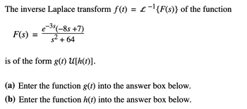 The inverse Laplace transform f(t) = £-¹{F(s)} of the function
e-3s (-85 +7)
е
F(s) =²+64
is of the form g(t) U[h(t)].
(a) Enter the function g(t) into the answer box below.
(b) Enter the function h(t) into the answer box below.