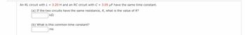 An RL circuit with L = 3.20 H and an RC circuit with C = 3.05 µF have the same time constant.
(a) If the two circuits have the same resistance, R, what is the value of R?
ΚΩ
(b) What is this common time constant?
ms