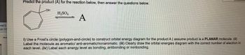 ved D
gg.com
Predict the product (A) for the reaction below, then answer the questions below.
OH
H₂SO4
A
i) Use a Frost's circle (polygon-and-circle) to construct orbital energy diagram for the product A ( assume product is a PLANAR molecule. (ii)
Label the molecule as aromatic/ anti-aromatic/nonaromatic. (iii) Clearly draw the orbital energies diagram with the correct number of electron in
each level. (iv) Label each energy level as bonding, antibonding or nonbonding.