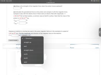 11:24 AM Sat Jul 29
(b) What is the strength of the magnetic force when the proton moves eastward?
N
(c) Calculate the gravitational force on the proton and compare it with the magnetic force.
Compare it also with the electric force if there were an electric field with magnitude E =
1.50 x 102 N/C at that location, a common value at Earth's surface. Note that the mass of the
proton is 1.67 × 10-27
F
grav
F
elec
=
Submit Answer
N
N
kg.
Suppose an electron is moving due west in the same magnetic field as in the example at a speed of
2.87 x 105 m/s. Find the magnitude and direction of the magnetic force on the electron.
F =
NA
- Direction
- Direction --
straight up
east
straight down
webassign.net
north
south
west
15% 0