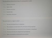 The overall three-dimensional shape of a polypeptide is called:
O a. Tertiary structure
O b. Alpha-Helix
O c. Primary structure
O d. Double helix
O e. Secondary structure
The centromere is a region in which
O a.
The new cell plate forms in telophase
O b. Microtubules are fastened to the centrioles during anaphase
The chromosomes are connected to the cell plate in metaphase
O d. Chromosomes become aligned during metaphase
Sister chromatids are attached to one another
O e.

