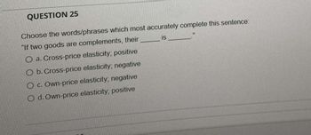 QUESTION 25
Choose the words/phrases which most accurately complete this sentence:
"If two goods are complements, their
IS
a. Cross-price elasticity, positive
O b. Cross-price elasticity; negative
O c. Own-price elasticity; negative
O d. Own-price elasticity; positive