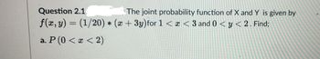 Question 2.1
The joint probability function of X and Y is given by
f(x, y) = (1/20) * (x + 3y)for 1 < x < 3 and 0 < y < 2. Find;
a. P (0 < x < 2)