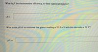 What is 6, the electromotive efficiency, to three significant figures?
What is the pH of an unknown that gives a reading of 19.1 mV with this electrode at 30 C?
pH =
%3D
