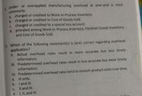 8.
Under- or overapplied manufacturing overhead at year-end is most
commonly:
a. charged or credited to Work-in-Process Inventory.
b. charged or credited to Cost of Goods Sold.
c. charged or credited to a special loss account.
d. prorated among Work-in-Process Inventory, Finished-Goods Inventory,
and Cost of Goods Sold.
9. Which of the following statement(s) is (are) correct regarding overhead
application?
II. Actual overhead rates result in more accurate but less timely
information.
III. Predetermined overhead rates result in less accurate but more timely
information.
IV. Predetermined overhead rates tend to smooth product costs over time.
a. III only.
b. I and III.
Il and III.
d. 1, II, and II.
C.
