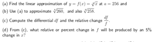 (a) Find the linear approximation of y = f(z) = yr at a = 256 and
(b) Use (a) to approximate 260, and also v258.
(c) Compute the differential df and the relative change
(d) From, (e), what relative or percent change in f will be produced by an 5%
df
change in r?
