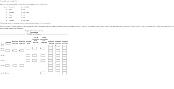 Perpetual Inventory Using LIFO
Beginning
inventory, purchases, and sales data for portable game players are as follows:
Apr. 1
63 units @ $49
47 units
76 units @ $51
43 units
12 units
26 units @ $54
The business maintains a perpetual inventory system, costing by the last-in, first-out method.
Apr. 1
Apr. 10
Apr. 15
Apr. 20
10
15
Apr. 24
Inventory
Apr. 30
Sale
Purchase
Determine the cost of merchandise sold for each sale and the inventory balance after each sale, presenting the data in the form illustrated in Exhibit 4. Under LIFO, if units are in inventory at two different costs, enter the units with the HIGHER unit cost first in the Cost of Merchandise Sold Unit Cost column and LOWER unit
cost first in the Inventory Unit Cost column.
Sale
Quantity
Date Purchased
20
24 Sale
30
Purchase
Apr. 30 Balance
Perpetual Inventory Account
LIFO Method
Portable Game Players
Purchases Purchases Quantity
Unit Cost Total Cost Sold
U
00
Cost of
Cost of
Merchandise Merchandise
Sold
Sold
Unit Cost
Total Cost
Q 00
0
Inventory Inventory Inventory
Quantity Unit Cost Total Cost