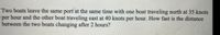 Two boats leave the same port at the same time with one boat traveling north at 35 knots
per hour and the other boat traveling east at 40 knots per hour. How fast is the distance
between the two boats changing after 2 hours?
