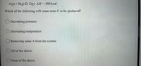 A(g) + B(g) O C(g) AH=-500 kcal
Which of the following will cause more C to be produced?
O Decreasing pressure
Decreasing temperature
Removing some A from the system
O All of the above.
None of the above.
