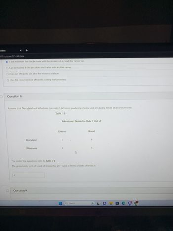 videos
% +
450/quizzes/525164/take
Is the maximum that can be made with the resources (i.e., land) the farmer has.
O Can be reached if she specializes and trades with another farmer.
O Does not efficiently use all of the resource available.
O Uses the resources more efficiently, costing the farmer less.
Question 8
Assume that Derryland and Whetonia can switch between producing cheese and producing bread at a constant rate.
4
Derryland
Whetonia
Table 1-1
Question 9
Labor Hours Needed to Make 1 Unit of
Cheese
1
2
hs
Bread
The rest of the questions refer to Table 1-1
The opportunity cost of 1 unit of cheese for Derryland in terms of units of bread is
Q Search
4
5