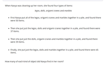 When Navya was cleaning up her room, she found four types of items:
legos, dolls, origami cranes and marbles
• First Navya put all of the legos, origami cranes and marbles together in a pile, and found there
were 50 items.
• Then she put just the legos, dolls and origami cranes together in a pile, and found there were
37 items.
• Then she put just the dolls, origami cranes and marbles together in a pile, and found there
were 39 items.
Finally, she put just the legos, dolls and marbles together in a pile, and found there were 45
items.
How many of each kind of object did Navya find in her room?