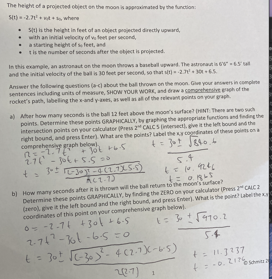 The height of a projected object on the moon is approximated by the function:
S(t) = -2.7t2 + Vot + So, where
S(t) is the height in feet of an object projected directly upward,
with an initial velocity of vo feet per second,
a starting height of so feet, and
t is the number of seconds after the object is projected.
In this example, an astronaut on the moon throws a baseball upward. The astronaut is 6'6" = 6.5' tall
and the initial velocity of the ball is 30 feet per second, so that s(t) = -2.7t2 + 30t + 6.5.
Answer the following questions (a-c) about the ball thrown on the moon. Give your answers in complete
sentences including units of measure, SHOW YOUR WORK, and draw a comprehensive graph of the
rocket's path, labelling the x-and y-axes, as well as all of the relevant points on your graph.
a) After how many seconds is the ball 12 feet above the moon's surface? (HINT: There are two se
points. Determine these points GRAPHICALLY, by graphing the appropriate functions and finding the
intersection points on your calculator (Press 2nd CALC 5 (intersect), give it the left bound and the
right bound, and press Enter). What are the points? Label the x,y coordinates of these points on a
comprehensive graph below).
R=-2.7
2.7t
t = 30I TE30]?-4(2.7X5-S)
t=30t J840.b
30t t6-5
-36€+5.5
5.4
t= 10.9246
O. 1865
ACT-7)
b) How many seconds after it is thrown will the ball return to the moon's surface?
Determine these points GRAPHICALLY, by finding the ZERO on your calculator (Press 2nd CALC 2
(zero), give it the left bound and the right bound, and press Enter). What is the point? Label the x,y
coordinates of this point on your comprehensive graph below).
6- --74 +30¢ +6.5
2.7¢-36t-6.5=0
t = 30t JC-30 -4 c2.7)(-65)
%3D
t= 11.3?37
%3D
© Schmitz 20
22:7)
t= -0.2176
