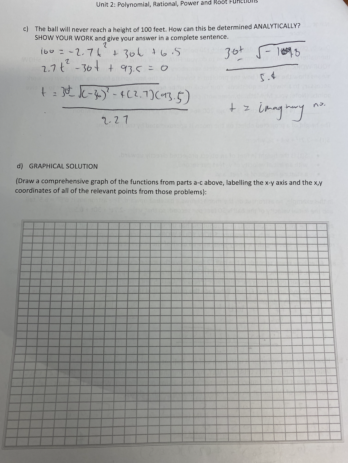 Unit 2: Polynomial, Rational, Power and Root Fuheti
c) The ball will never reach a height of 100 feet. How can this be determined ANALYTICALLY?
SHOW YOUR WORK and give your answer in a complete sentence.
i60 =-2.7
+ 30€ +6.5
36t
2.7t -304
+ 93.5=0
5.4
tz imngtoany
no.
2-27
ixorggs noom
d) GRAPHICAL SOLUTION
CILECA DMSLg
(Draw a comprehensive graph of the functions from parts a-c above, labelling the x-y axis and the x,y
coordinates of all of the relevant points from those problems):
