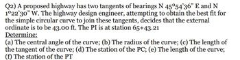 ### Highway Curve Design Problem

#### Problem Statement:
A proposed highway has two tangents with bearings N 45°54'36" E and N 1°22'30" W. The highway design engineer, in an effort to achieve the best fit for a simple circular curve connecting these tangents, determines that the external ordinate should be 43.00 ft. The Point of Intersection (PI) is situated at station 65+43.21.

#### Task:
Determine the following:
(a) The central angle of the curve  
(b) The radius of the curve  
(c) The length of the tangent of the curve  
(d) The station of the Point of Curvature (PC)  
(e) The length of the curve  
(f) The station of the Point of Tangency (PT)  

This exercise involves using geometric principles and mathematical calculations to fit a simple circular curve to the specified tangents on the proposed highway.