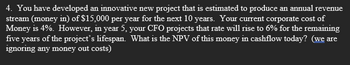 4. You have developed an innovative new project that is estimated to produce an annual revenue
stream (money in) of $15,000 per year for the next 10 years. Your current corporate cost of
Money is 4%. However, in year 5, your CFO projects that rate will rise to 6% for the remaining
five years of the project's lifespan. What is the NPV of this money in cashflow today? (we are
ignoring any money out costs)