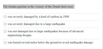 **Question:**

The Alaska pipeline in the vicinity of the Denali fault zone:

**Options:**
- ⃝ was severely damaged by a herd of caribou in 1996
- ⃝ was severely damaged due to a large earthquake
- ⃝ was not damaged due to large earthquakes because of advanced engineering designs
- ⃝ was buried several miles below the ground to avoid earthquake damage