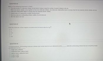 QUESTION 48
Which of the following statements is TRUE?
O The total number of molecular orbitals formed doesn't always equal the number of atomic orbitals in the set.
When two atomic orbitals come together to form two molecular orbitals, one molecular orbital will be lower in energy than the two separate atomic orbitals and one
O molecular orbital will be higher in energy than the separate atomic orbitals.
O Abond order of 0 represents a stable chemical bond.
O Electrons placed in antibonding orbitals stabilize the ion/molecule.
O All of the above are true.
QUESTION 49
Draw the molecular orbital diagram and determine the bond order for Ca₂2+
03
02
O 2.5
01
O 0.5
QUESTION 50
In a semiconductor, the bonding molecular orbitals that contain electrons are referred to as the
are referred to as the
O single bond, antibond
O conduction band, valence band
O valence band, conduction band
On-type, p-type
Op-type, n-type
while the antibonding orbitals that are completely empty