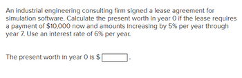 An industrial engineering consulting firm signed a lease agreement for
simulation software. Calculate the present worth in year O if the lease requires
a payment of $10,000 now and amounts increasing by 5% per year through
year 7. Use an interest rate of 6% per year.
The present worth in year 0 is $