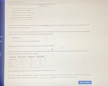 Tips
ips
SP24-ECON-2301-Exam-One
Consider the following list containing several price elasticity demand determinants:
• The availability of close substitutes
• Whether a good is a luxury or necessity
• How broadly the market is defined
. The time horizon under consideration
A good with no close substitutes is predicted to have relatively inelastic demand, since consumers cannot easily switch to a substitute good if
the price of the good were to increase.
The price elasticity of demand of a good depends in part on its relative necessity in comparison to other goods. Assume the following goods all have
approximately the same price. Which of the goods has the most elastic demand?
Gold jewelry
OA liver for people on the transplant waiting list
The price elasticity of demand for a good also depends on how the good is defined.
Using the following table, organize the goods by indicating which you predict to have the most elastic demand, the least elastic demand, and the
elasticity of demand that falls somewhere in between.
Categories Most Elastic In Between Least Elastic
Strawberries
Food
Produce
The price elasticity of demand of a good is also impacted by the defined time horizon.
If the price of gasoline is relatively high for a long time, consumers are more likely to buy more fuel-efficient cars or switch to alternatives like public
elastic in the short run than in the long run.
transportation. Therefore, the demand for gasoline is
Save & Continue
Continue without saving