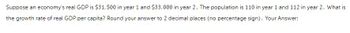 Suppose an economy's real GDP is $31,500 in year 1 and $33,000 in year 2. The population is 110 in year 1 and 112 in year 2. What is
the growth rate of real GDP per capita? Round your answer to 2 decimal places (no percentage sign). Your Answer: