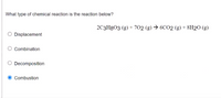 What type of chemical reaction is the reaction below?
2C3H8O3 (g) + 702 (g) → 6CO2 (g) + 8H2O (g)
Displacement
Combination
Decomposition
Combustion
