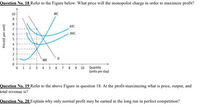 Question No. 18 Refer to the Figure below. What price will the monopolist charge in order to maximize profit?
10
MC
ATC
6.
- AVC
3.
MR
0 1 2 3 4 5 6 7 8 9 10 Quantity
(units per day)
Question No. 19 Refer to the above Figure in question 18. At the profit-maximizing what is price, output, and
total revenue is?
Question No. 20 Explain why only normal profit may be earned in the long run in perfect competition?
Price(£ per unit)
