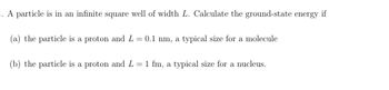 1. A particle is in an infinite square well of width L. Calculate the ground-state energy if
(a) the particle is a proton and L = 0.1 nm, a typical size for a molecule
(b) the particle is a proton and L = 1 fm, a typical size for a nucleus.