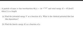 5. A particle of mass m has wavefunction (x): Ae-²/2L2 and total energy E = h²/2mL²,
=
where L is a length.
(a) Find the potential energy V as a function of x. What is the classical potential that has
this dependence?
(b) Find the kinetic energy K as a function of x.