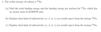 1. The stable isotope of sodium is 23 Na.
(a) Find the total binding energy and the binding energy per nucleon for 23 Na, which has
an atomic mass of 22.989770 amu.
(b) Explain what kind of radioactivity (a, ß, or y) you would expect from the isotope 22 Na.
(c) Explain what kind of radioactivity (a, 6, or y) you would expect from the isotope 24 Na.