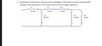 2. Equivalent Inductance: Using your knowledge of inductors in series and parallel,
combine the inductors in the circuit below into a single capacitor.
L1
L3
2
10 mH
10 mH
L2
25 mH
10 mH
L5
10 mH
L6
10 mH