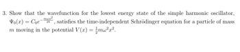 **Problem 3:** 

Show that the wavefunction for the lowest energy state of the simple harmonic oscillator, 

\[
\Psi_0(x) = C_0 e^{-\frac{m \omega x^2}{2 \hbar}}
\]

satisfies the time-independent Schrödinger equation for a particle of mass \( m \) moving in the potential 

\[
V(x) = \frac{1}{2} m \omega^2 x^2.
\]