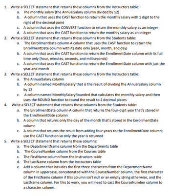 1. Write a SELECT statement that returns these columns from the Instructors table:
a. The monthly salary (the AnnualSalary column divided by 12)
b. A column that uses the CAST function to return the monthly salary with 1 digit to the
right of the decimal point
c. A column that uses the CONVERT function to return the monthly salary as an integer
d. A column that uses the CAST function to return the monthly salary as an integer
2. Write a SELECT statement that returns these columns from the Students table:
a. The EnrollmentDate column A column that uses the CAST function to return the
EnrollmentDate column with its date only (year, month, and day)
b. A column that uses the CAST function to return the EnrollmentDate column with its full
time only (hour, minutes, seconds, and milliseconds)
c. A column that uses the CAST function to return the EnrollmentDate column with just the
year and month
3. Write a SELECT statement that returns these columns from the Instructors table:
a. The AnnualSalary column
b. A column named MonthlySalary that is the result of dividing the AnnualSalary column
by 12
c. A column named MonthlySalary Rounded that calculates the monthly salary and then
uses the ROUND function to round the result to 2 decimal places
4. Write a SELECT statement that returns these columns from the Students table:
a. The EnrollmentDate column A column that returns the four-digit year that's stored in
the EnrollmentDate column
b. A column that returns only the day of the month that's stored in the EnrollmentDate
column
c. A column that returns the result from adding four years to the EnrollmentDate column;
use the CAST function so only the year is returned
5. Write a SELECT statement that returns these columns:
a. The DepartmentName column from the Departments table
b. The CourseNumber column from the Courses table
c. The FirstName column from the Instructors table
d. The Last Name column from the Instructors table
e. Add a column that includes the first three characters from the DepartmentName
column in uppercase, concatenated with the CourseNumber column, the first character
of the FirstName column if this column isn't null or an empty string otherwise, and the
LastName column. For this to work, you will need to cast the Course Number column to
a character column.