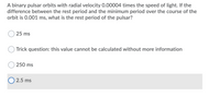 A binary pulsar orbits with radial velocity 0.00004 times the speed of light. If the
difference between the rest period and the minimum period over the course of the
orbit is 0.001 ms, what is the rest period of the pulsar?
25 ms
Trick question: this value cannot be calculated without more information
250 ms
O 2.5 ms
